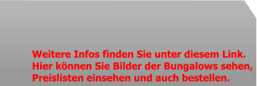 Weitere Infos finden Sie unter diesem Link. Hier können Sie Bilder der Bungalows sehen,  Preislisten einsehen und auch bestellen.